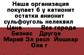 Наша организация покупает б/у катионит остатки анионит, сульфоуголь нелеквил. › Цена ­ 150 - Все города Бизнес » Другое   . Марий Эл респ.,Йошкар-Ола г.